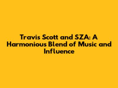 Travis Scott and SZA: A Harmonious Blend of Music and Influence