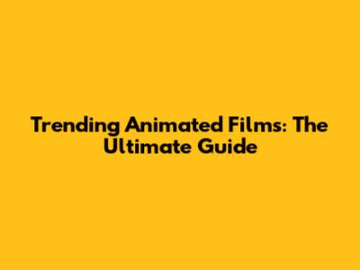 Trending Animated Films: The Ultimate Guide