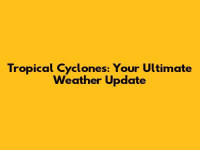 Tropical Cyclones: Your Ultimate Weather Update