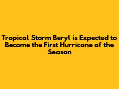 Tropical Storm Beryl is Expected to Become the First Hurricane of the Season