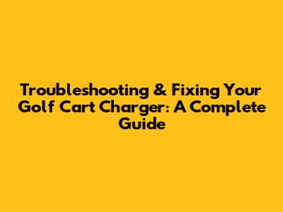 Troubleshooting & Fixing Your Golf Cart Charger: A Complete Guide