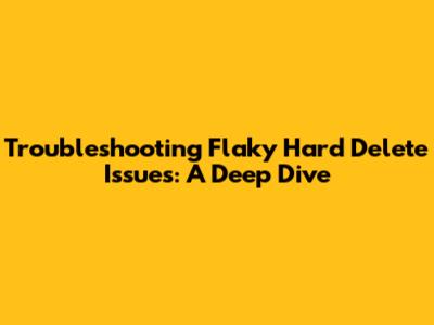 Troubleshooting Flaky Hard Delete Issues: A Deep Dive