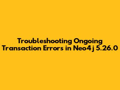 Troubleshooting Ongoing Transaction Errors in Neo4j 5.26.0
