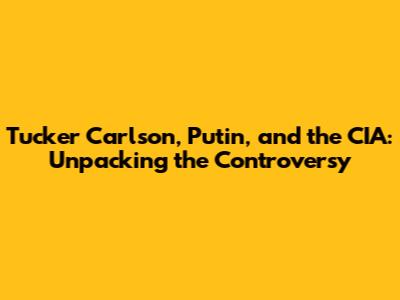 Tucker Carlson, Putin, and the CIA: Unpacking the Controversy