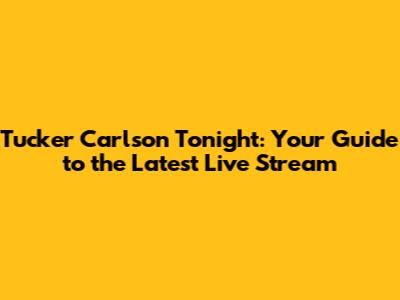 Tucker Carlson Tonight: Your Guide to the Latest Live Stream