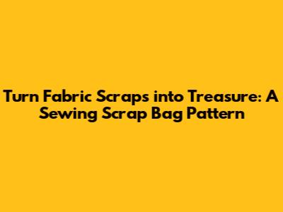 Turn Fabric Scraps into Treasure: A Sewing Scrap Bag Pattern