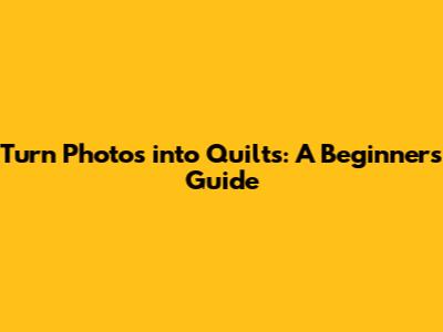 Turn Photos into Quilts: A Beginner's Guide