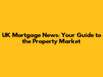 UK Mortgage News: Your Guide to the Property Market