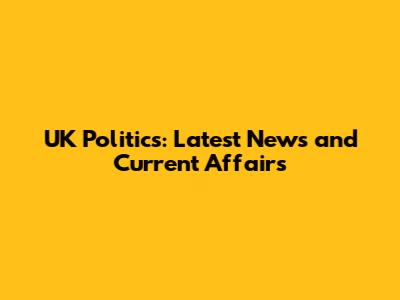 UK Politics: Latest News and Current Affairs