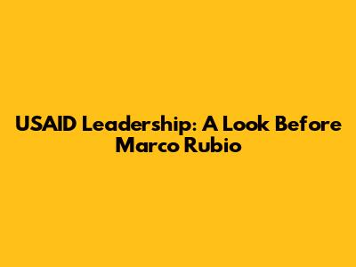 USAID Leadership: A Look Before Marco Rubio