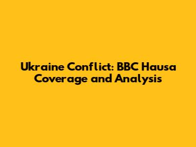 Ukraine Conflict: BBC Hausa Coverage and Analysis