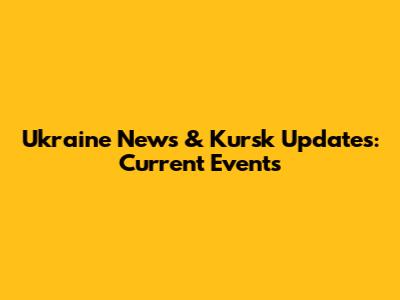Ukraine News & Kursk Updates: Current Events