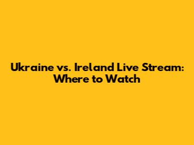 Ukraine vs. Ireland Live Stream: Where to Watch