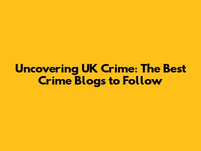 Uncovering UK Crime: The Best Crime Blogs to Follow