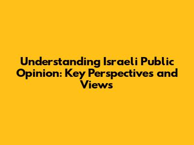 Understanding Israeli Public Opinion: Key Perspectives and Views