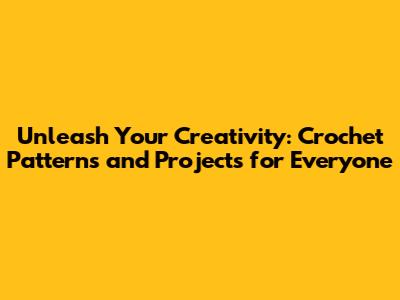 Unleash Your Creativity: Crochet Patterns and Projects for Everyone