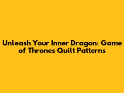 Unleash Your Inner Dragon: Game of Thrones Quilt Patterns