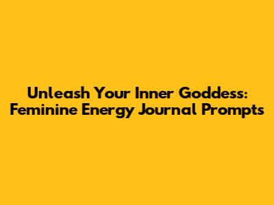 Unleash Your Inner Goddess: Feminine Energy Journal Prompts