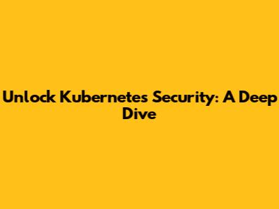Unlock Kubernetes Security: A Deep Dive