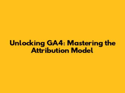 Unlocking GA4: Mastering the Attribution Model