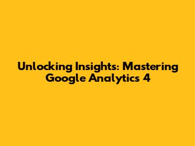 Unlocking Insights: Mastering Google Analytics 4