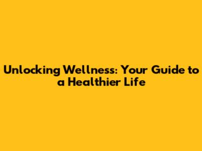Unlocking Wellness: Your Guide to a Healthier Life