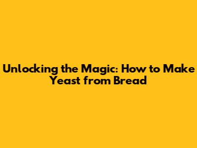 Unlocking the Magic: How to Make Yeast from Bread
