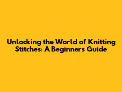 Unlocking the World of Knitting Stitches: A Beginner's Guide