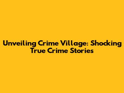 Unveiling Crime Village: Shocking True Crime Stories