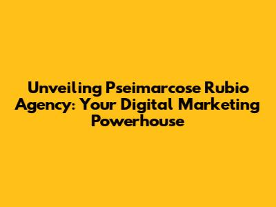 Unveiling Pseimarcose Rubio Agency: Your Digital Marketing Powerhouse