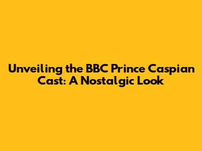 Unveiling the BBC Prince Caspian Cast: A Nostalgic Look
