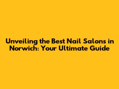 Unveiling the Best Nail Salons in Norwich: Your Ultimate Guide
