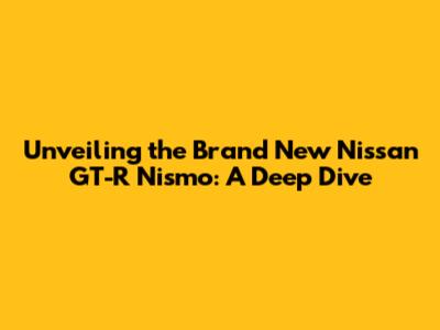 Unveiling the Brand New Nissan GT-R Nismo: A Deep Dive