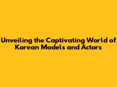 Unveiling the Captivating World of Korean Models and Actors
