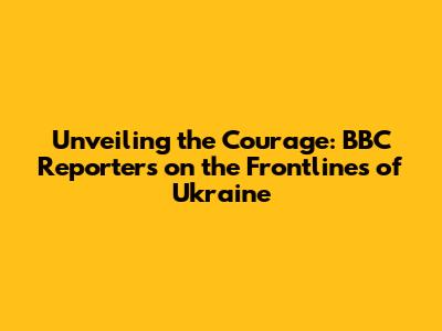 Unveiling the Courage: BBC Reporters on the Frontlines of Ukraine