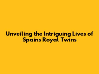 Unveiling the Intriguing Lives of Spain's Royal Twins
