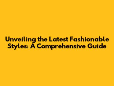 Unveiling the Latest Fashionable Styles: A Comprehensive Guide