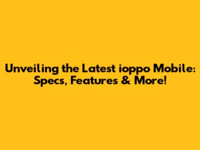 Unveiling the Latest ioppo Mobile: Specs, Features & More!