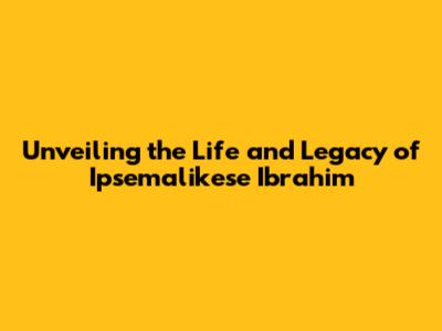 Unveiling the Life and Legacy of Ipsemalikese Ibrahim