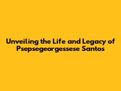 Unveiling the Life and Legacy of Psepsegeorgessese Santos