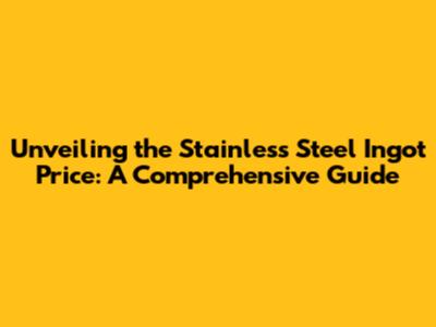 Unveiling the Stainless Steel Ingot Price: A Comprehensive Guide
