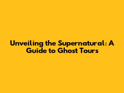 Unveiling the Supernatural: A Guide to Ghost Tours