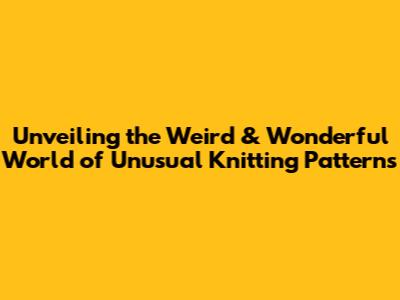 Unveiling the Weird & Wonderful World of Unusual Knitting Patterns