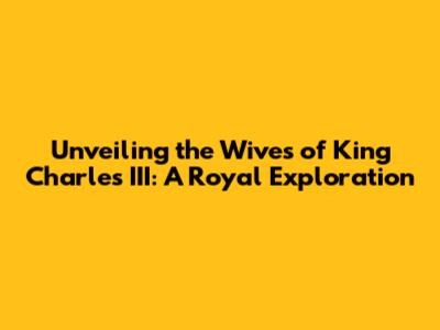 Unveiling the Wives of King Charles III: A Royal Exploration