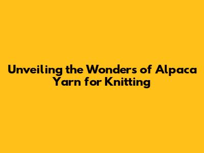 Unveiling the Wonders of Alpaca Yarn for Knitting