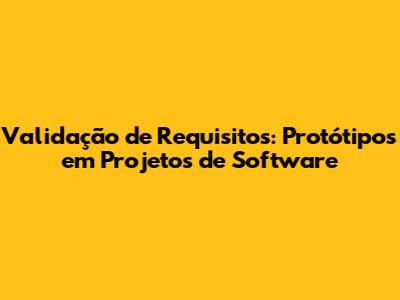 Validação de Requisitos: Protótipos em Projetos de Software