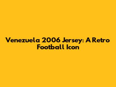 Venezuela 2006 Jersey: A Retro Football Icon