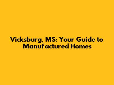 Vicksburg, MS: Your Guide to Manufactured Homes