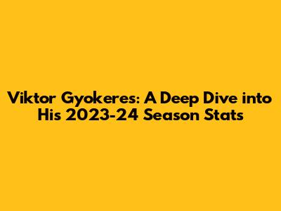 Viktor Gyokeres: A Deep Dive into His 2023-24 Season Stats