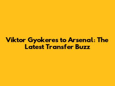 Viktor Gyokeres to Arsenal: The Latest Transfer Buzz